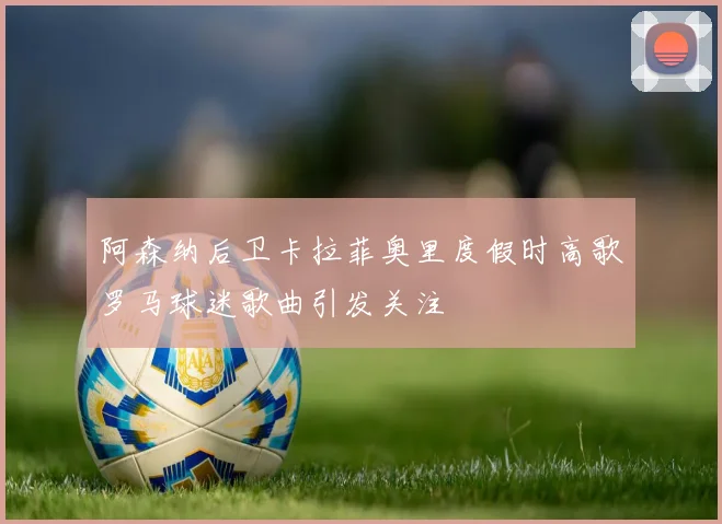阿森纳后卫卡拉菲奥里度假时高歌罗马球迷歌曲引发关注