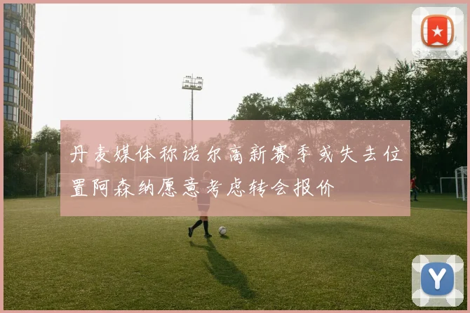 丹麦媒体称诺尔高新赛季或失去位置阿森纳愿意考虑转会报价