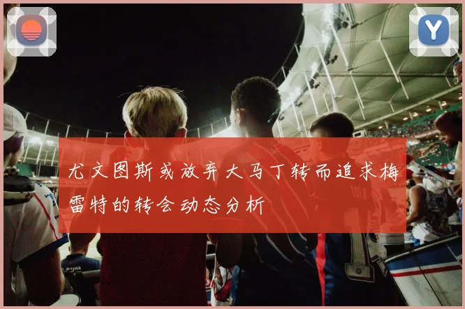 尤文图斯或放弃大马丁转而追求梅雷特的转会动态分析