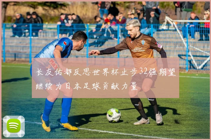 长友佑都反思世界杯止步32强期望继续为日本足球贡献力量