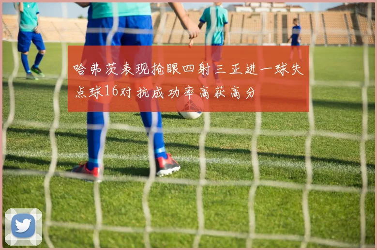 哈弗茨表现抢眼四射三正进一球失点球16对抗成功率高获高分