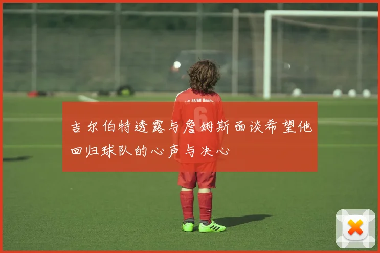 吉尔伯特透露与詹姆斯面谈希望他回归球队的心声与决心