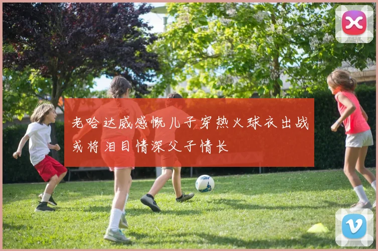 老哈达威感慨儿子穿热火球衣出战或将泪目情深父子情长