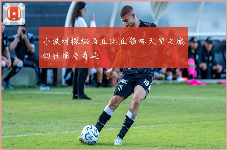 小波特探秘马丘比丘领略天空之城的壮丽与奇迹