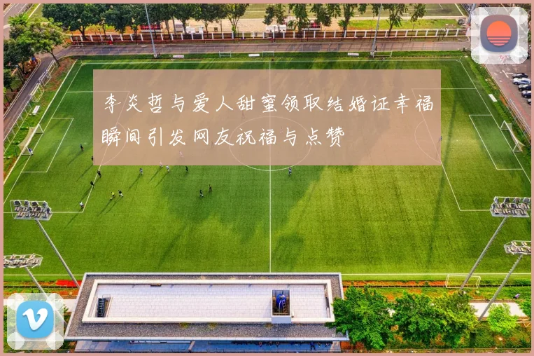 李炎哲与爱人甜蜜领取结婚证幸福瞬间引发网友祝福与点赞