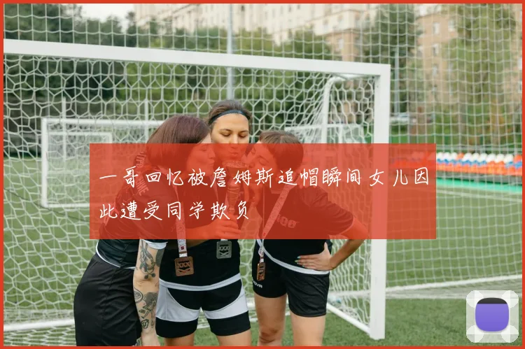 一哥回忆被詹姆斯追帽瞬间女儿因此遭受同学欺负