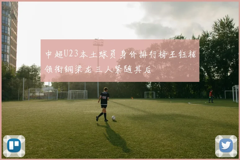 中超U23本土球员身价排行榜王钰栋领衔铜梁龙三人紧随其后