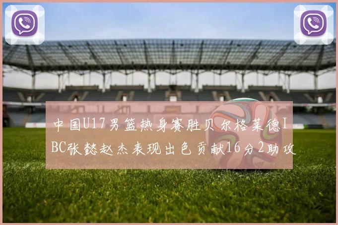 中国U17男篮热身赛胜贝尔格莱德IBC张懿赵杰表现出色贡献16分2助攻2抢断